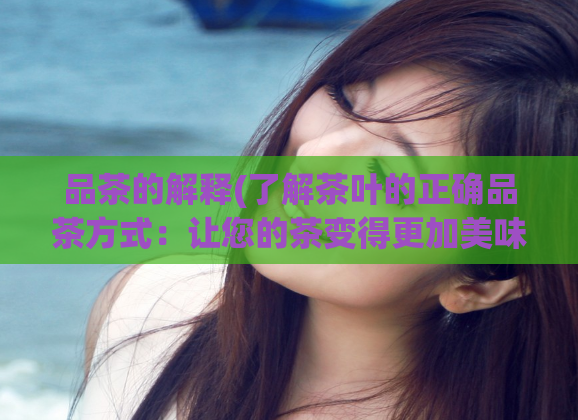 品茶的解释(了解茶叶的正确品茶方式：让您的茶变得更加美味)