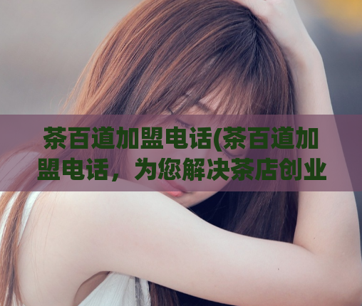 茶百道加盟电话(茶百道加盟电话,为您解决茶店创业难题)