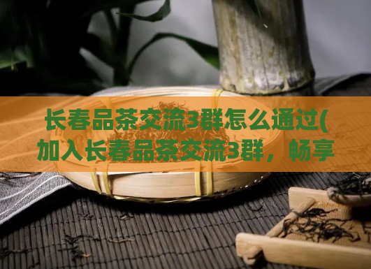 长春品茶交流3群怎么通过(加入长春品茶交流3群，畅享优美品茶氛围)