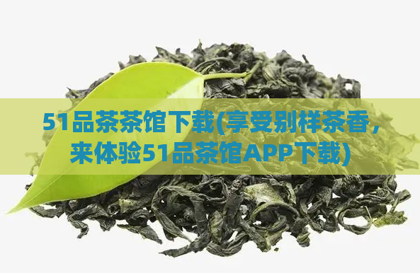 51品茶茶馆下载(享受别样茶香,来体验51品茶馆APP下载)