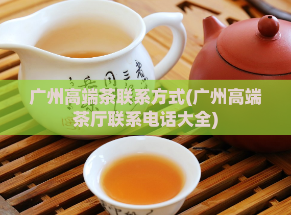 广州高端茶联系方式(广州高端茶厅联系电话大全)