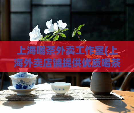 上海喝茶外卖工作室(上海外卖店铺提供优质喝茶服务)