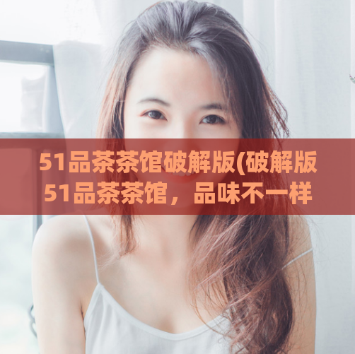 51品茶茶馆破解版(破解版51品茶茶馆，品味不一样的茶文化)