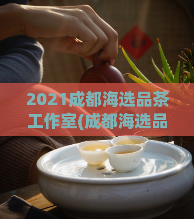2021成都海选品茶工作室(成都海选品茶工作室：2021茶叶海选大赛即将开始)