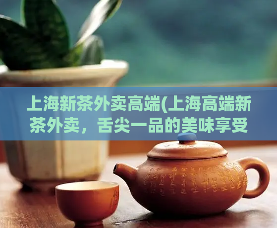 上海新茶外卖高端(上海高端新茶外卖,舌尖一品的美味享受)