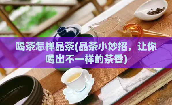 喝茶怎样品茶(品茶小妙招,让你喝出不一样的茶香)