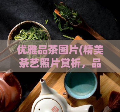 优雅品茶图片(精美茶艺照片赏析，品味优雅的品茶文化)