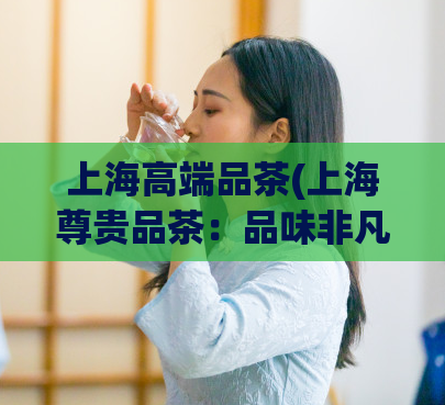 上海高端品茶(上海尊贵品茶：品味非凡的茶叶文化体验)