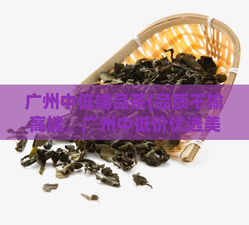 广州中低端品茶(品质不输高端，广州中低价优选美味茶叶)