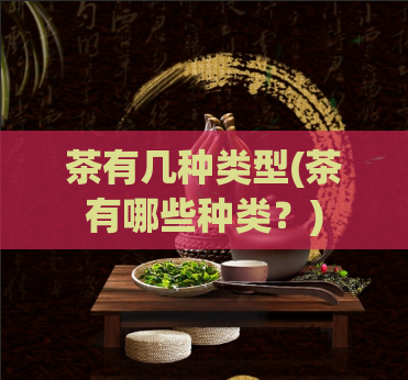 茶有几种类型(茶有哪些种类？)