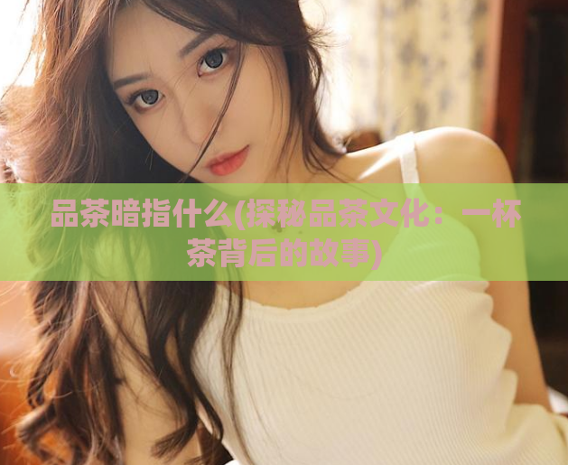 品茶暗指什么(探秘品茶文化：一杯茶背后的故事)