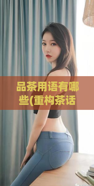 品茶用语有哪些(重构茶话会话：探究品茶时常用的术语)