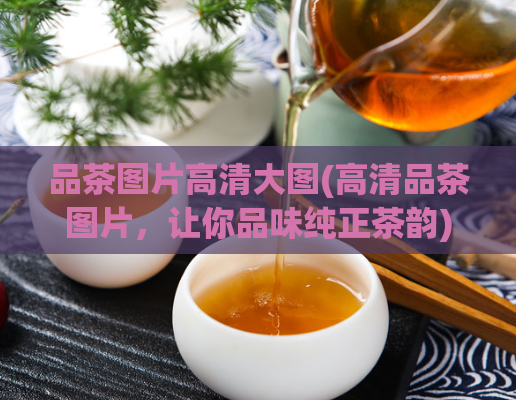 品茶图片高清大图(高清品茶图片,让你品味纯正茶韵)