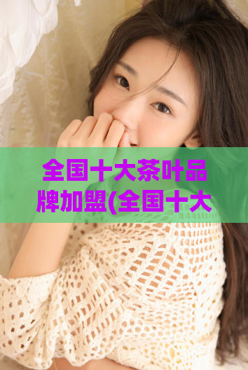 全国十大茶叶品牌加盟(全国十大茶叶品牌加盟，投资千元起步走向成功！)