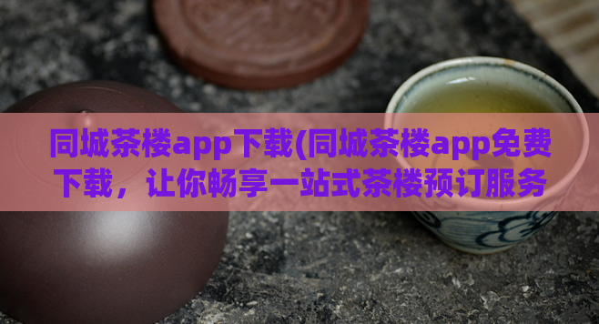 同城茶楼app下载(同城茶楼app免费下载，让你畅享一站式茶楼预订服务)