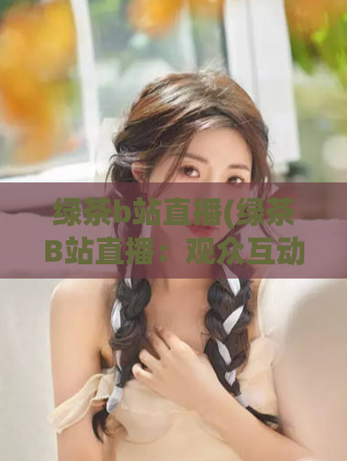 绿茶b站直播(绿茶B站直播：观众互动深受喜爱)