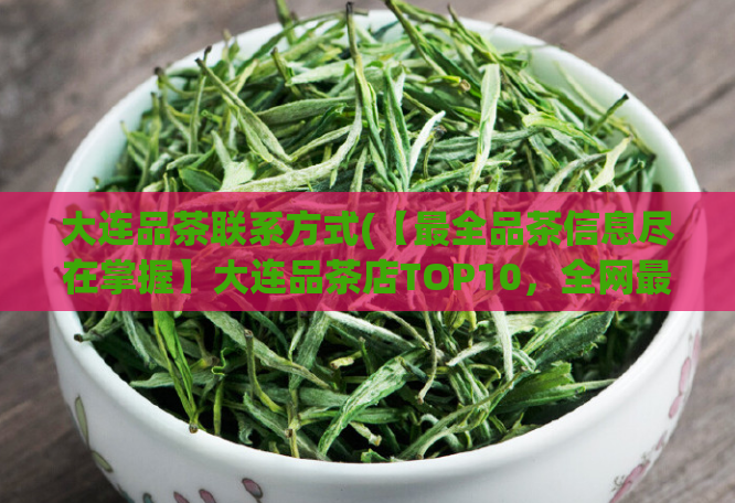 大连品茶联系方式(【最全品茶信息尽在掌握】大连品茶店TOP10，全网最全联系方式！)