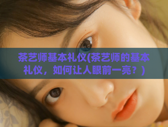 茶艺师基本礼仪(茶艺师的基本礼仪，如何让人眼前一亮？)