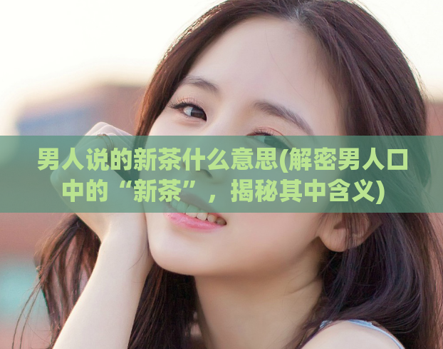 男人说的新茶什么意思(解密男人口中的“新茶”，揭秘其中含义)