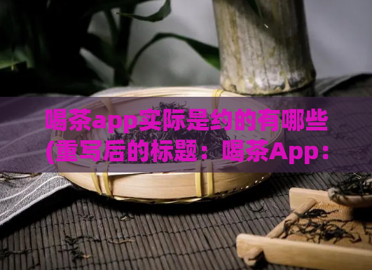 喝茶app实际是约的有哪些(重写后的标题:喝茶App:可约哪些活动?了解一下!)