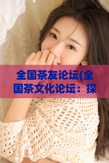 全国茶友论坛(全国茶文化论坛:探讨茶艺美学与品质生活)