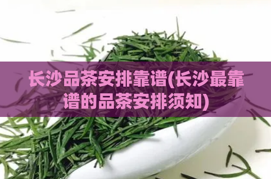 长沙品茶安排靠谱(长沙最靠谱的品茶安排须知)
