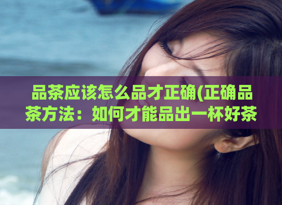 品茶应该怎么品才正确(正确品茶方法：如何才能品出一杯好茶)