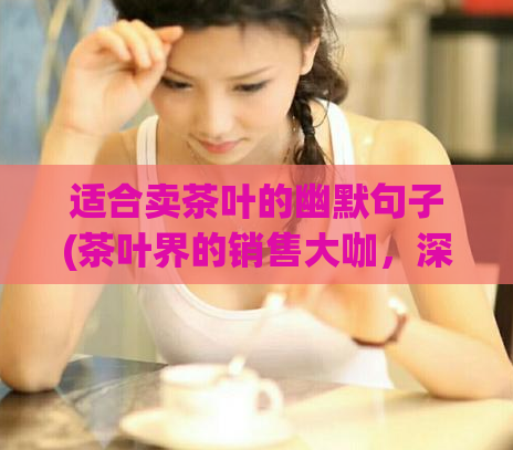 适合卖茶叶的幽默句子(茶叶界的销售大咖，深谙销售之道)