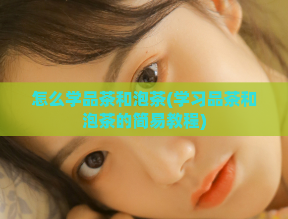 怎么学品茶和泡茶(学习品茶和泡茶的简易教程)