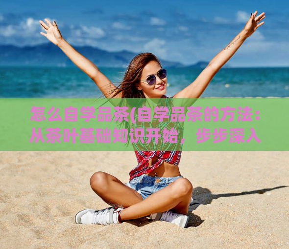 怎么自学品茶(自学品茶的方法：从茶叶基础知识开始，步步深入，效果显著)
