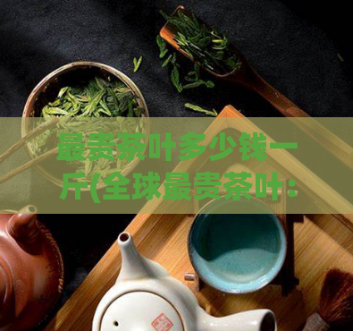 最贵茶叶多少钱一斤(全球最贵茶叶:一斤售价破百万!)
