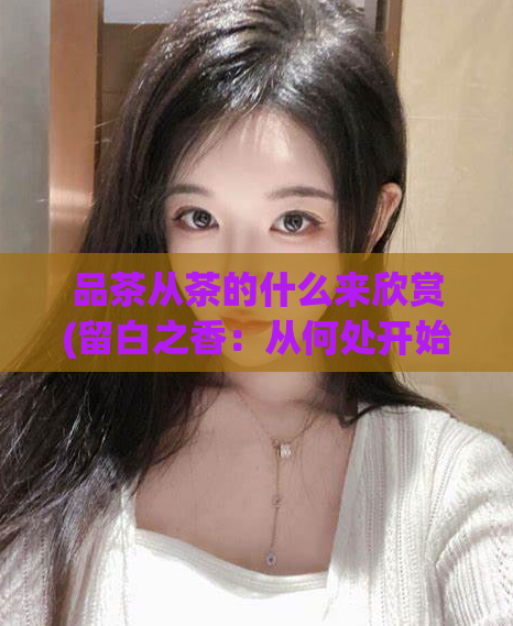 品茶从茶的什么来欣赏(留白之香：从何处开始欣赏一杯好茶？)