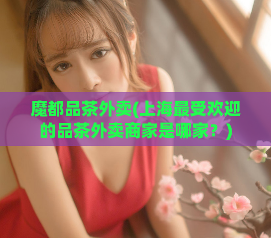 魔都品茶外卖(上海最受欢迎的品茶外卖商家是哪家？)