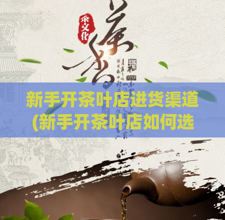 新手开茶叶店进货渠道(新手开茶叶店如何选择合适的进货渠道？)