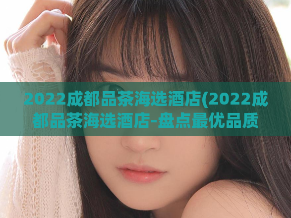 2022成都品茶海选酒店(2022成都品茶海选酒店-盘点最优品质住宿)