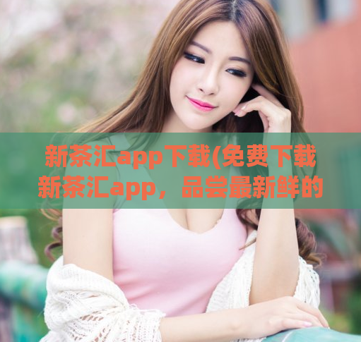 新茶汇app下载(免费下载新茶汇app，品尝最新鲜的茶叶！)