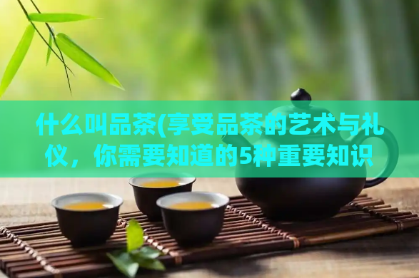 什么叫品茶(享受品茶的艺术与礼仪，你需要知道的5种重要知识点)