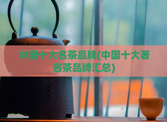 中国十大名茶品牌(中国十大著名茶品牌汇总)