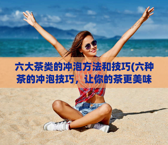 六大茶类的冲泡方法和技巧(六种茶的冲泡技巧，让你的茶更美味)