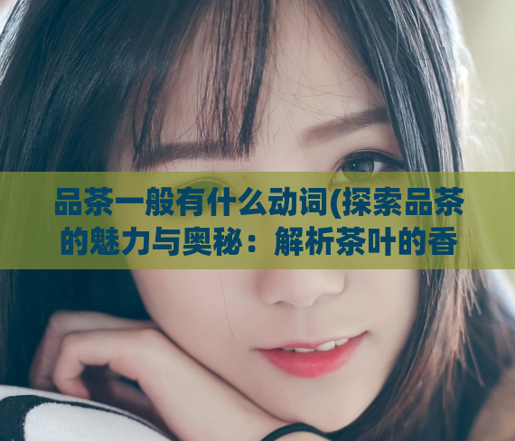 品茶一般有什么动词(探索品茶的魅力与奥秘：解析茶叶的香气、口感、特点等元素)