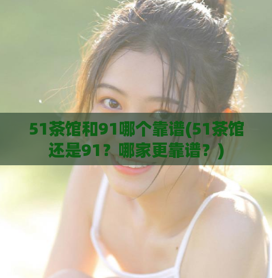 51茶馆和91哪个靠谱(51茶馆还是91？哪家更靠谱？)