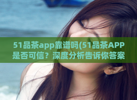 51品茶app靠谱吗(51品茶APP是否可信？深度分析告诉你答案)