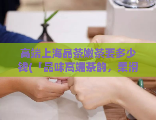 高端上海品茶嫩茶要多少钱(「品味高端茶韵，柔滑嫩茶多美滋味，上海茶坊价格揭秘！」)