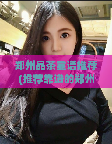 郑州品茶靠谱推荐(推荐靠谱的郑州品茶，让你品味不一样的茶文化)