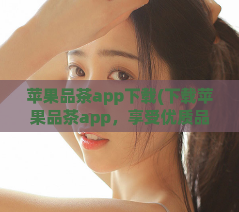 苹果品茶app下载(下载苹果品茶app，享受优质品茶服务)