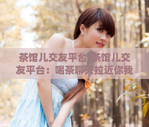 茶馆儿交友平台(茶馆儿交友平台：喝茶聊天拉近你我之间的距离)