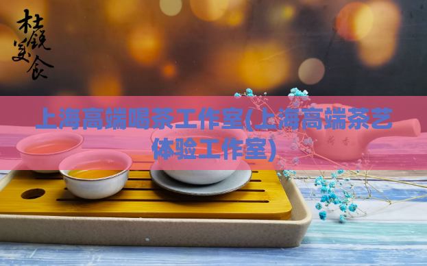 上海高端喝茶工作室(上海高端茶艺体验工作室)