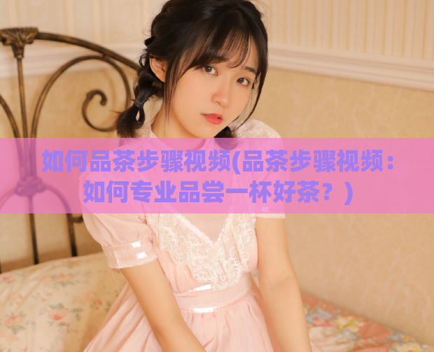 如何品茶步骤视频(品茶步骤视频:如何专业品尝一杯好茶?)