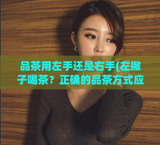 品茶用左手还是右手(左撇子喝茶？正确的品茶方式应该是用左手还是右手？)