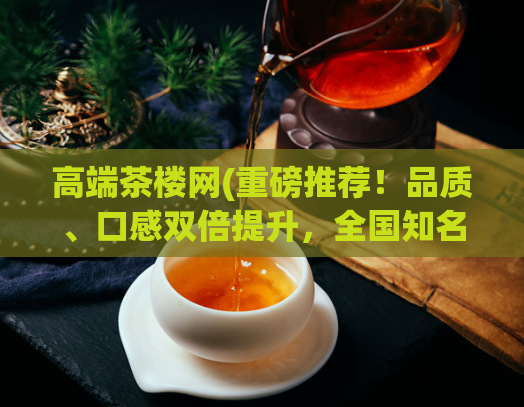 高端茶楼网(重磅推荐！品质、口感双倍提升，全国知名茶楼掀起真品茗香革新风潮！)